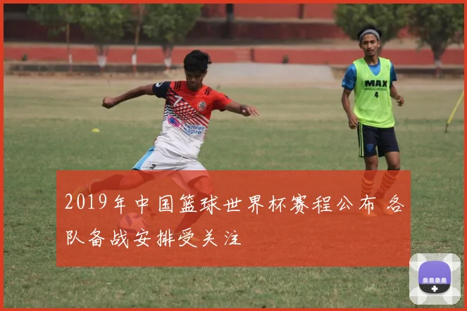 2019年中国篮球世界杯赛程公布 各队备战安排受关注