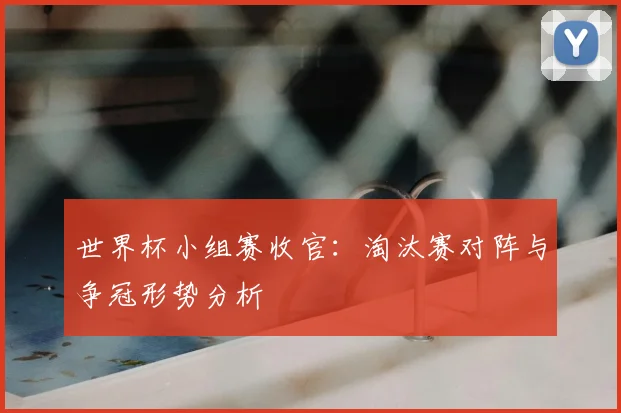 世界杯小组赛收官：淘汰赛对阵与争冠形势分析