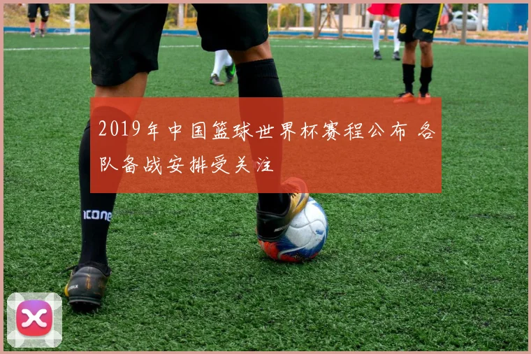 2019年中国篮球世界杯赛程公布 各队备战安排受关注