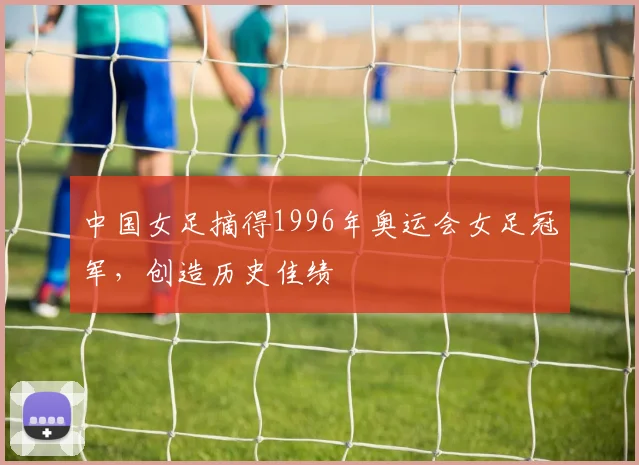 中国女足摘得1996年奥运会女足冠军,创造历史佳绩